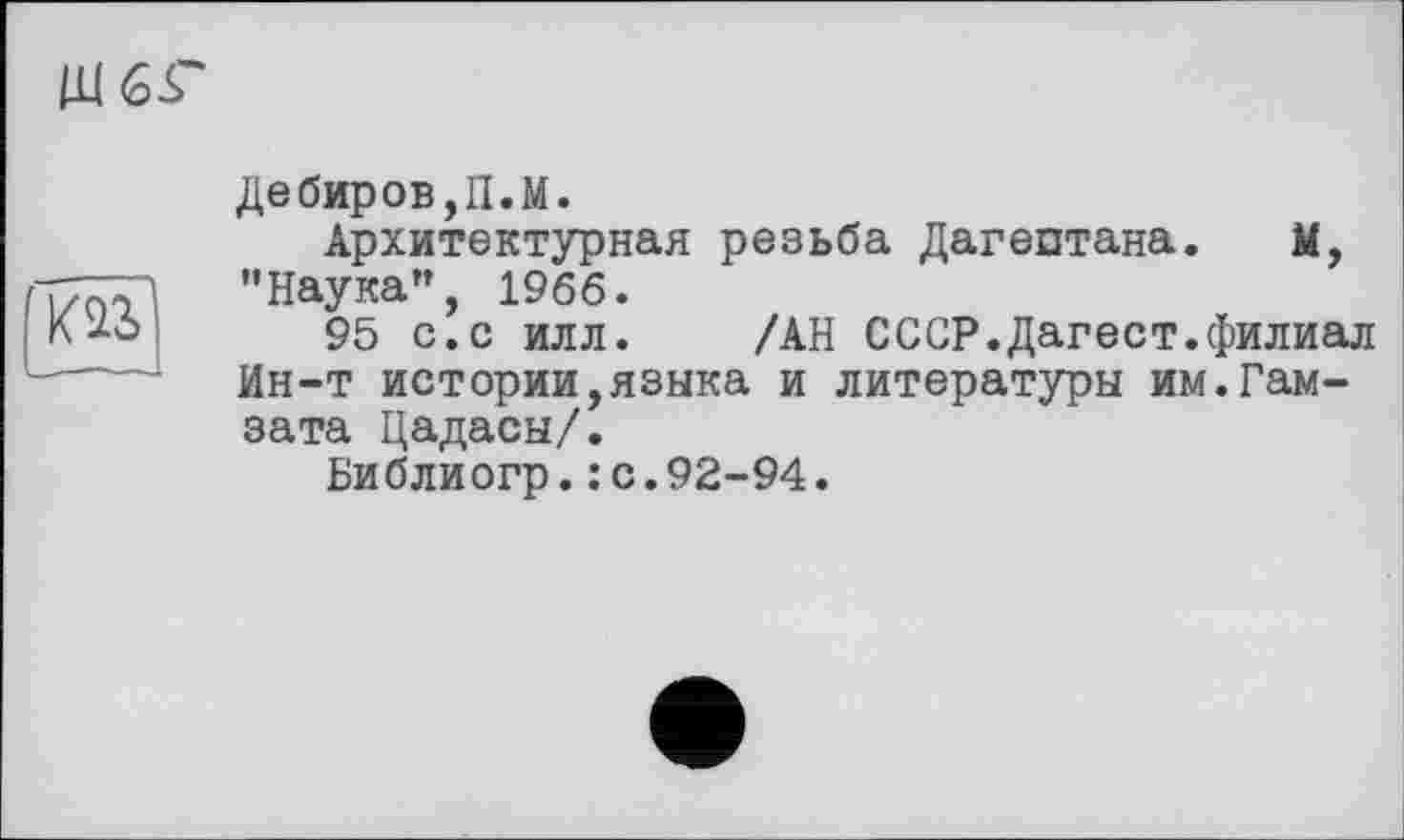 ﻿Щ6<Г

Дебиров,П.М.
Архитектурная резьба Дагестана. М, "Наука”, 1966.
95 с.с илл. /АН СССР.Дагест.филиал Ин-т истории,языка и литературы им.Гам-зата Цадасы/.
Библиогр.: с.92-94.